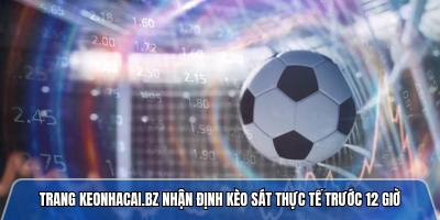 Trang keonhacai.bz nhận định kèo sát thực tế trước 12 giờ